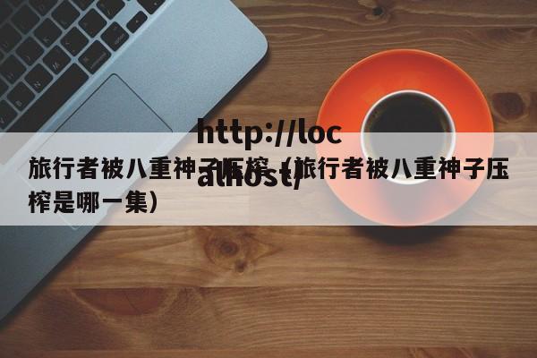 旅行者被八重神子压榨（旅行者被八重神子压榨是哪一集）
